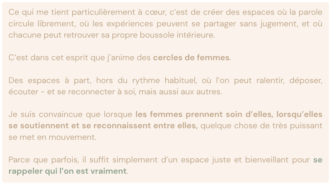 Ce qui me tient particulièrement à cœur, c’est de créer des espaces où la parole circule librement, où les expériences peuvent se partager sans jugement, et où chacune peut retrouver sa propre boussole intérieure.

C’est dans cet esprit que j’anime des cercles de femmes.

Des espaces à part, hors du rythme habituel, où l’on peut ralentir, déposer, écouter - et se reconnecter à soi, mais aussi aux autres.

Je suis convaincue que lorsque les femmes prennent soin d’elles, lorsqu’elles se soutiennent et se reconnaissent entre elles, quelque chose de très puissant se met en mouvement.

Parce que parfois, il suffit simplement d’un espace juste et bienveillant pour se rappeler qui l’on est vraiment.